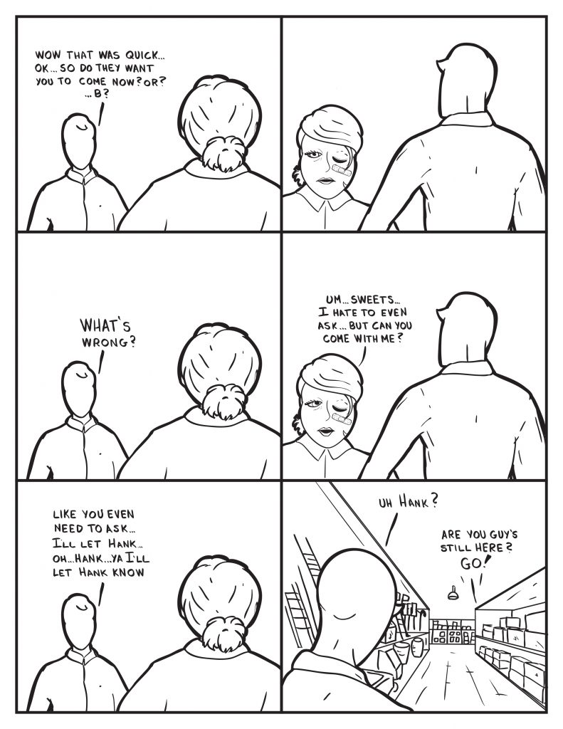 Milo, "Wow that was quick... ok... so do they want you to come now? or? ...B?" B frowns. Milo, "What's wrong?" B, "Um... sweets... I hate to even ask... but can you come with me?" Milo, "Like you even need to ask... I'll let Hank... Oh... Hank... ya I'll let Hank know." Milo walks down one of the aisles and calls out, "Uh Hank?" Hank yells back, "Are you guy's still here? Go!"
