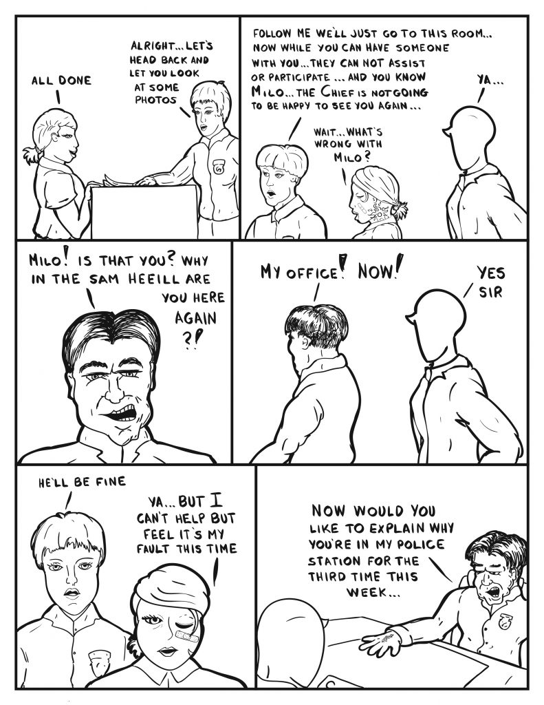 B returns to the counter, "All done." Officer Diane, "Alright... let's head back and look at some photos." B and Milo follow Diane, "Follow me we'll just go to this room... now while you can have someone with you... they can not assist or participate... and you know Milo... the Chief is not going to be happy to see you again..." B, "Wait... what's wrong with Milo?" Milo, "Ya..." The Chief seeing Milo, "Milo! Is that you? Why in the sam heeill are you here again?!" He turns continuing, "My office! Now!" Milo, "Yes sir." Officer Diane seeing B react, "He'll be fine." B, "Ya... but I can't help but feel it's my fault this time." With Milo sitting at his desk the Chief states, "Now would you like to explain why you're in my police station for the third time this week..."