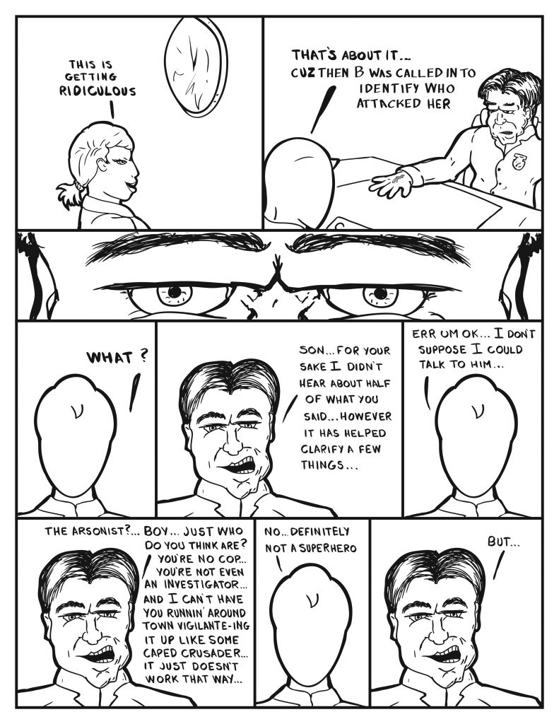 B looking at the clock, "This is getting ridiculous." Milo, still talking with the Chief, "That's about it... Cuz then B was called in to identify who attacked her." The Chief glares at Milo. Milo, "What?" The Chief, "Son... for your sake I didn't hear about half of what you said... however it has helped clarify a few things..." Milo, "Err um ok... I don't suppose I could talk to him..." The Chief, "The arsonist?... Boy... just who do you think you are? You're not a cop... you're not even an investigator... and I can't you runnin' around town vigilante-ing it up like some caped crusader... it just doesn't work that way..." Milo, "No... definitely not a superhero." The Chief, "But..."