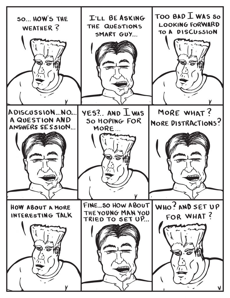 The suspected man, "So how's the weather?" The Chief, "I'll be asking the questions smart guy." The suspect, "Too bad I was so looking forward to a discussion." The Chief, "A discussion... No... A question and answers session..." The suspect interrupts, "Yes?... And I was hoping for more..." The Chief interrupts in return, "More what? More distractions?" The suspect, "How about a more interesting talk. " The Chief, "Fine... so how about the young man you tried to set up..." The suspect interrupts the Chief again, "Who? and set up for what?"