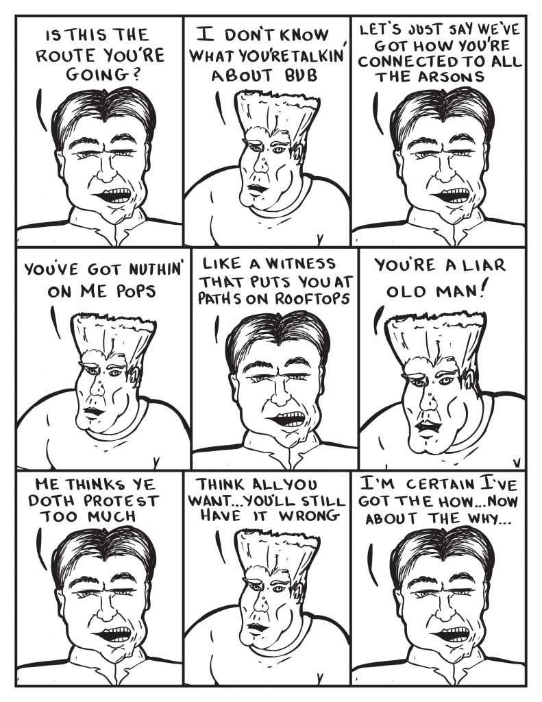 The Chief, "Is this the route you're going?" Man, "I don't know what you're talkin' about bub." The Chief, "Let's just say we've got how you're connected to all teh arsons." Man, "You've got nuthin' on me pops." The Chief, "Like a witness that puts you at paths on rooftops." Man, "You're a liar old man!" The Chief, "Me thinks ye doth protest too much." Man, "Think all you want... you'll still have it wrong." The Chief, "I'm certain I've got the how... now about the why..."
