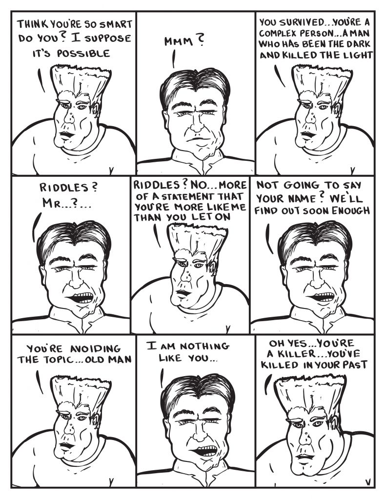 Man, "Think you're smart do you? I suppose it's possible." The Chief, "MMmm?" Man, "You survived... you're a complex person... a man who has been the dark and killed the light." The Chief, "Riddles? Mr....?..." Man, "Riddles? No... more of a statementthat you're more like me than you let on." Not going to say your name? We'll find out soon enough." Man, "You're avoiding  the topic... old man." The Chief, "I am nothing like you..." The man, "Oh yes... you're a killer...you've killed in your past."