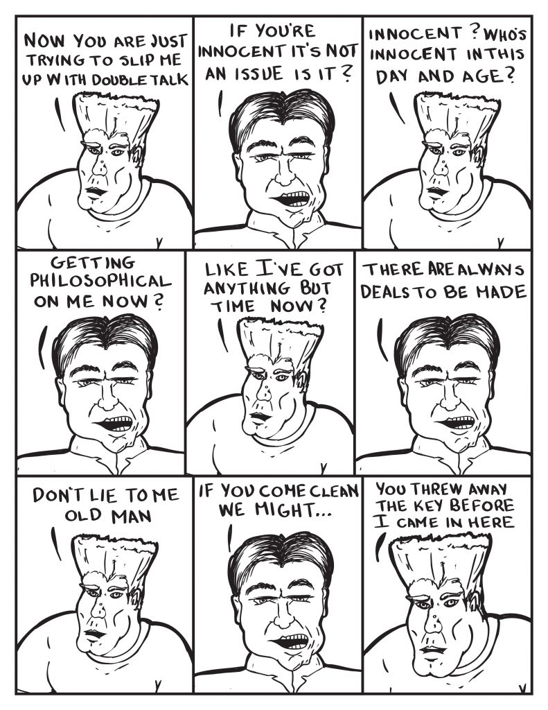 Man, "Now you are just trying to slip me up with double talk." The Chief, "If you're innocent it's not an issue is it?" Man, "Innocent? Who's innocent in this day and age?" The Chief, "Getting philosopical on me now?" Man, "Like I've got anyhing but time now?" The Chief, "There are always deals to be made." Man, "Don't lie to me old man." The Chief, "If you come clean we might..." Man, "You threw away the key before I came in here."