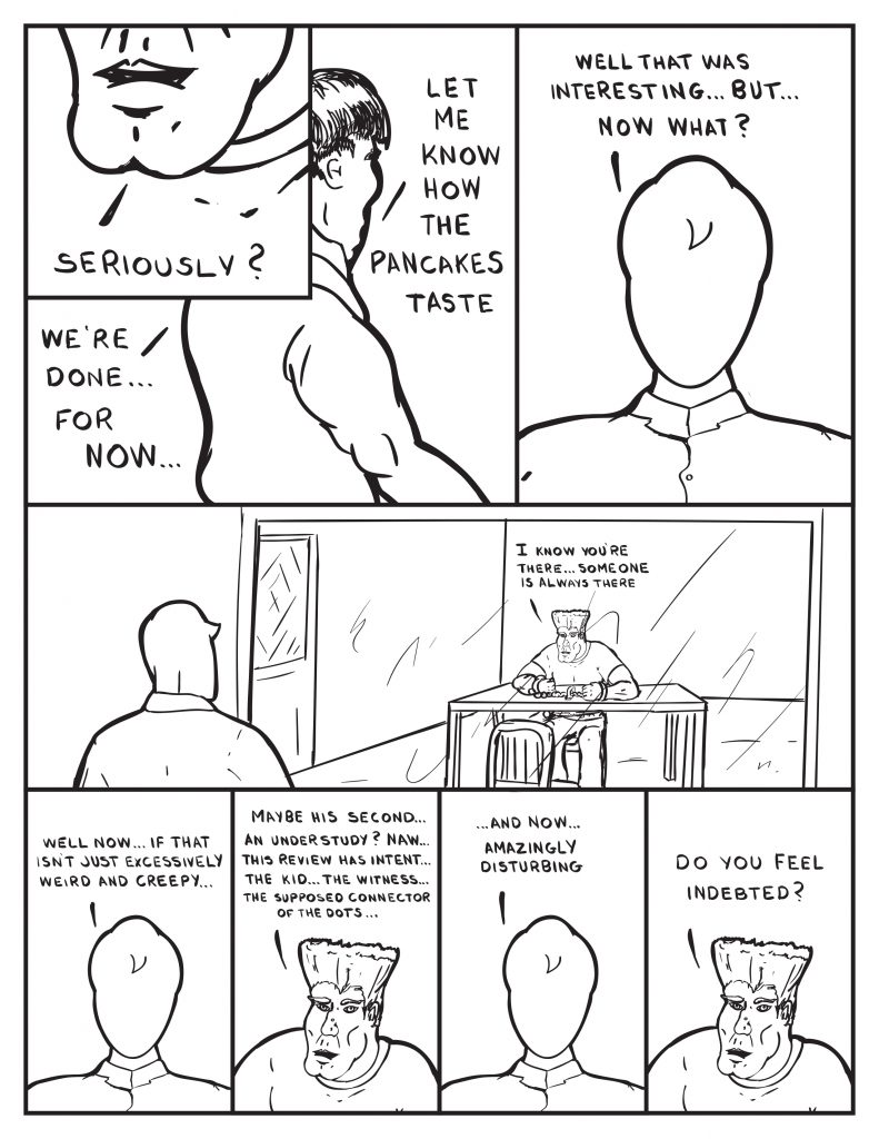 The Man, "Seriously?" The Chief as he leaves the room, "We're done... for now... let me know how the pancakes taste." Milo, still in the viewing room, "Well that was interesting... but... now what?" Milo looks into the room with just the man. The man returns his gaze to teh one way mirror, "I know you're there... someone is always there." Milo talking ou loud to himself, "Well now... if that isn't just excessively weird and creep..." The man speaks again, "Maybe his second... an understudy? Naw... this review has intent... the kid... the witness... the supposed connector of the dots..." Milo, "... and now... amazingly disturbing." The man, "Do you feel indebted?"