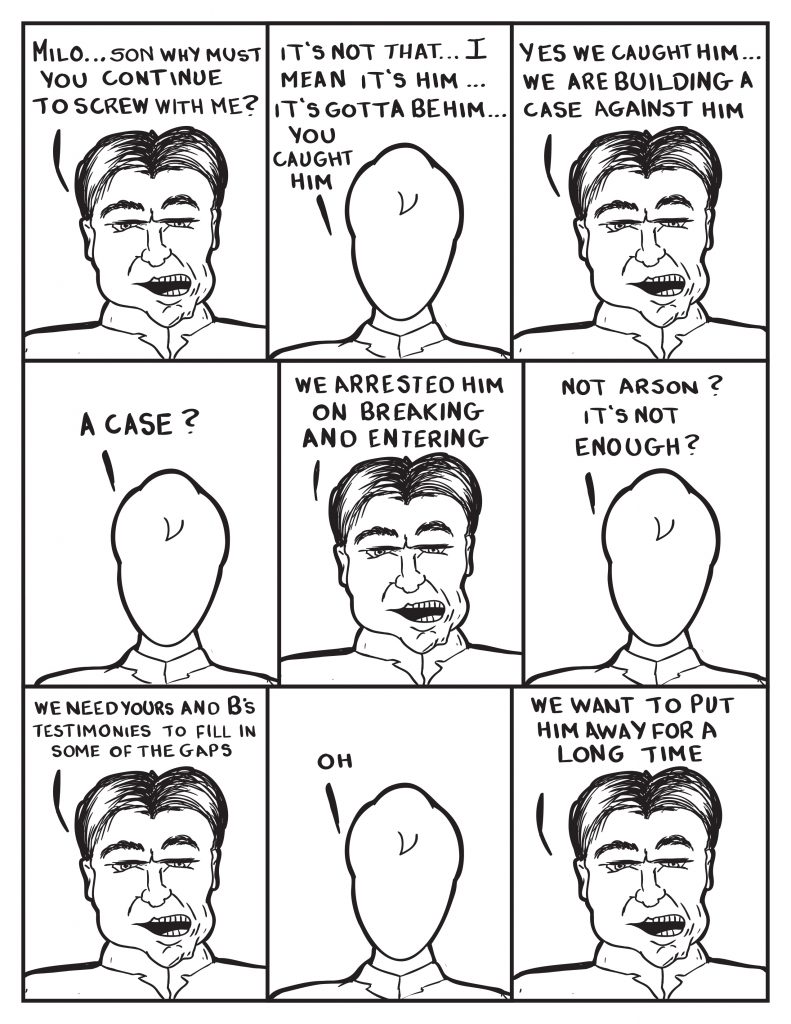 The Chief, "Milo... son why must you continue to screw with me?" Milo, "It's not that... I mean it's him... it's gotta be him... you caught him." The Chief, "Yes... we caught him... we are building a case against him." Milo, "A case?" The Chief, "We arrested him on breaking and entering." Milo, "Not arson? It's not enough?" The Chief, "We need yours and B's testimonies to fill in some of the gaps." Milo, "Oh." The Chief, "We want to put him away for a long time."