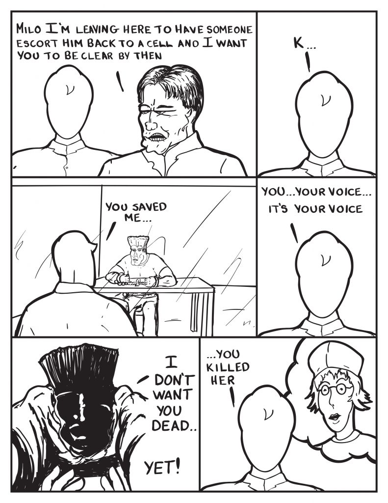 The Chief turns to leave, "Milo I'm leaving here to have someone escort him back to a cell and I want you to be clear by then." Milo, "K..." Milo is left looking through the mirror at the man, "You saved me..." He ponders some more, "You... your voice... it's your voice..." He recalls the night the shadowed figure rescued him from falling and yelled out, "I don't want you dead... yet!" Milo recalls the woman from the restaurant, "...you killed her."