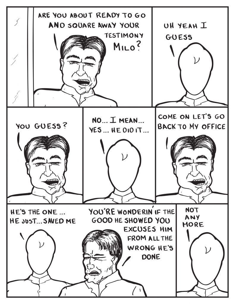 The Chief enters, "Are you about ready to go and square away your testimony Milo?" Milo, "Uh yeah I guess." The Chief, "You guess?" Milo, "No... I mean... yes... he did it..." The Chief interupts him, "Come on let's go back to my office." Milo, "He's the one... he just saved me." The Chief, "You're wonderin' if the good he showed you excusses him from all the wrong he's done." Milo, "Not any more."
