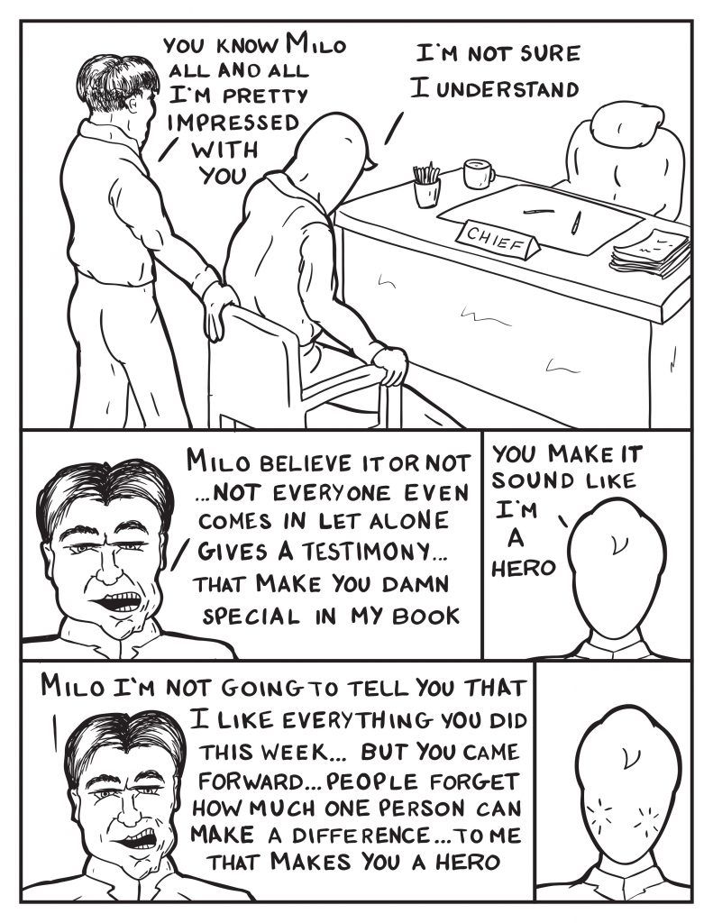 Milo and the Chief return to his office, "You know Milo all and all I'm pretty impressed with you." Milo, "I'm not sure I understand." The Chief, "Milo believe it or not... not everyone even comes in let alone gives a testimony... that makes you pretty special in my book." Milo, "You make it sound like I 'm a hero." The Chief, "Milo I'm not going to tell you I like everything you did this last week... but you came forward... people forget how one person can make a difference... to me that makes you a hero." Milo turns a little red from the flatery.