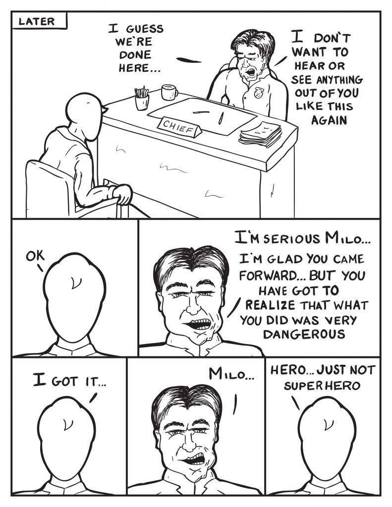 Later in The Chief's office, "I guess we're done here..." The Chief continues, "I don't want to hear or see anything out of you like this again." Milo, "Ok." The Chief, "I'm serious Milo... I'm glad you came forward... but you have got to realize that what you did was very dangerous." Milo, "I got it..." The Chief, "Milo..." Milo, "Hero... just not superhero."