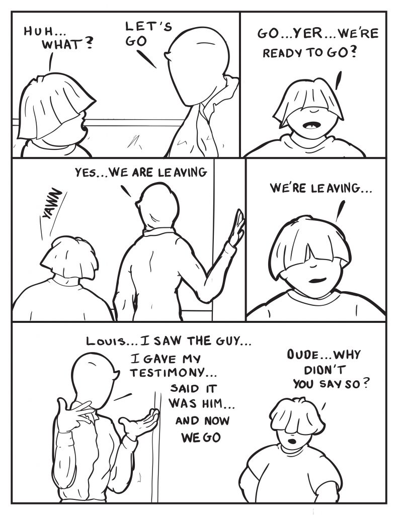 Louis, "Huh... what?" Milo, "Let's go." Louis, "Go... yer... we're ready to go?" Milo walking out as Louis follows," Yes we are leaving." Louis, "We're leaving..." Milo turns to face Louis, "Louis... I saw the guy... I gave my testimony... said it was him... and now we go." Louis, "Dude... why didn't you say so?"