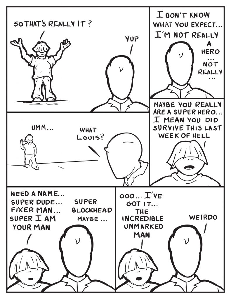 Louis put's his hand up in the air, "So that's really it?" Milo, "Yup." Milo continues, "I don't know what you expect... I'm not really a hero... not really." Louis pauses a little and says, "Umm..." Milo, turns to look at him, "What Louis?" Louis, "Maybe you really are a superhero... I mean you did survive this last week of hell." Louis continues to ramble on, "Need a name... Super Dude... Fixer Man... Super I am Your Man..." Milo, "Super Blockhead maybe..." Louis, "Ooo... I know... The Incredible Unmarked Man." Milo, "Weirdo."
