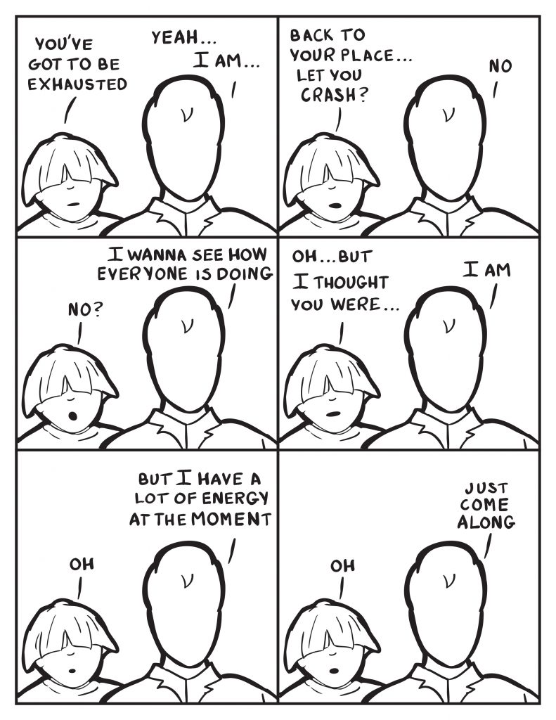 Louis, "You've got to be exhausted." Milo, "I am..." Louis, "Back to your place... let you crash?" Milo, "No." Louis, "No?" Milo, "I wanna see how everyone is doing." Louis, "Oh... but I thought you were..." Milo, "I am." Louis, "Oh." Milo, "But I have a lot of energy at the moment." Louis, "Oh." Milo, "Just come along."