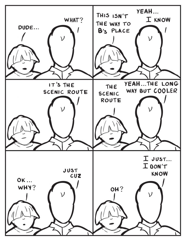 Louis, "Dude..." Milo,"What?" Louis, "This isn't the way to B's place." Milo, "Yeah... I know." Louis just looks at him. Milo, "It's the scenic route." Louis, "The scenic route." Milo, "Yeah... It's the long way but cooler." Louis, "Ok...why?" Milo, "Just cuz." Louis, "Oh?" Milo, "I just... I don't know."