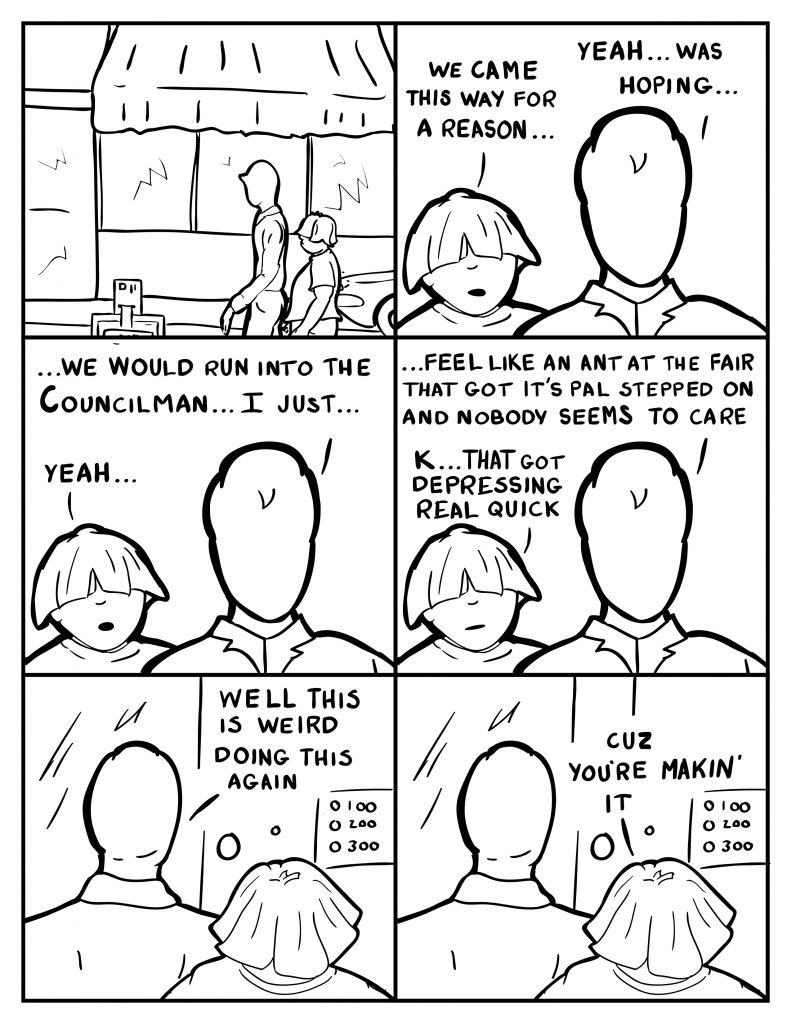 Milo and Louis are walking down the street. Louis, "We came this way for a reason..." Milo, "Yeah... was hoping..." Louis, "Yeah..." Milo, "..."We would run into the Councilman... I just..." Milo continues, "...feel like an ant at the fair that got it's pal stepped on and nobody seems to care." Louis, "K... That got depressing really quick." Milo and Louis arrive in front of B's place. Milo, "Well this is weird doing this again." Louis, "Cuz you're makin' it."