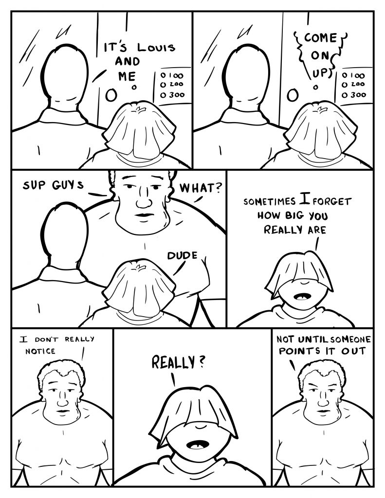 Milo outloud, "It's Louis and me." From the intercom, "Come on up." Milo and Louis come up and are confronted by Marshall,"Sup guys." Louis, "Dude." Marshall, "What?" Louis, "Sometimes I forget how big you really are." Marshall, " I don't really notice." Louis loudly, "Really?" Marshall glaring some "Not until someone points it out."