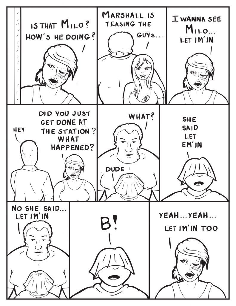 B yells up front, "Is that Milo? How's he doing?" Ada behind Marshall, "Marshall is teasing the guys..." B, "I wanna see Milo... let im' in." Milo walks to B, "Hey." B, "Did you just get done at the station? What happened?" Marshall still standing in front of Louis. Louis, "Dude." Marshall, "What?" Louis, "She said let em' in." Marshall, "No she said... let im' in." Louis, "B!" B, Yeah.. yeah... let im' in too."