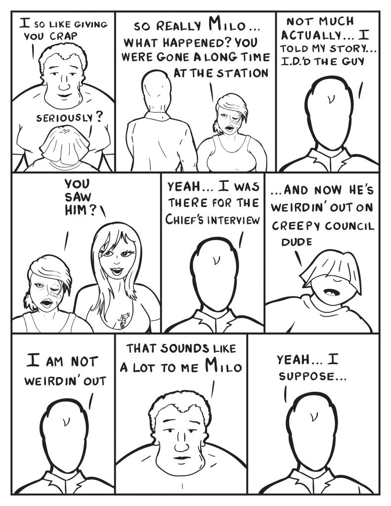 Marshall, "I so like giving you crap." Louis, "Seriously?" B to Milo, "So relly Milo... What happened? You were gone a long time at the station." Milo, "Not much actually... I told my story... I.D.'d the guy." B and Ada together, "You saw him?" Milo, "Yeah... I was there for the Chief's interview." Louis interupts Milo, "...and now he's weirdin' out on creepy council dude." Milo, "I am not weirdin' out." Marshall, "That sounds like a lot to me Milo." Milo, "Yeah... I suppose."