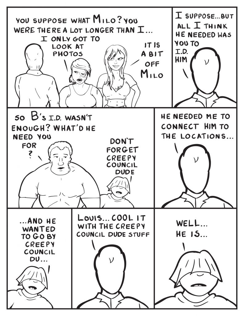 B, "You suppose what Milo? You were there a lot longer than I... I only got to look at photos." Ada, "It is a bit of Milo." Milo, " I suppose... but all I think he needed was you to I.D. him." Marshall, "So B's I.D. wasn't enough? What'd he need you for?" Louis, "Don't forget the creepy council dude." Milo, "He needed me to connect him to the locations..." Louis, "...and then he wanted to go by creepy council du..." Milo interrupts Louis, "Louis... cool it with the creepy council dude stuff." Louis, "Well... he is." 